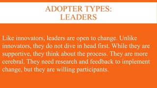 ADOPTER TYPES:
LEADERS
Like innovators, leaders are open to change. Unlike
innovators, they do not dive in head first. While they are
supportive, they think about the process. They are more
cerebral. They need research and feedback to implement
change, but they are willing participants.
 