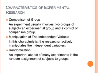 CHARACTERISTICS OF EXPERIMENTAL
RESEARCH
 Comparison of Group
An experiment usually involves two groups of
subjects an experimental group and a control or
comparison group.
 Manipulation of The Independent Variable
In this characteristic, the researcher actively
manipulates the independent variables.
 Randomization
An important aspect of many experiments is the
random assignment of subjects to groups.
 