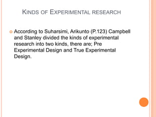 KINDS OF EXPERIMENTAL RESEARCH
 According to Suharsimi, Arikunto (P.123) Campbell
and Stanley divided the kinds of experimental
research into two kinds, there are; Pre
Experimental Design and True Experimental
Design.
 