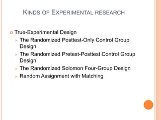 KINDS OF EXPERIMENTAL RESEARCH
 True-Experimental Design
 The Randomized Posttest-Only Control Group
Design
 The Randomized Pretest-Posttest Control Group
Design
 The Randomized Solomon Four-Group Design
 Random Assignment with Matching
 
