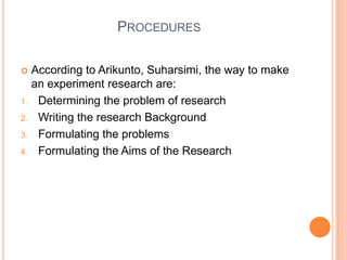 PROCEDURES
 According to Arikunto, Suharsimi, the way to make
an experiment research are:
1. Determining the problem of research
2. Writing the research Background
3. Formulating the problems
4. Formulating the Aims of the Research
 