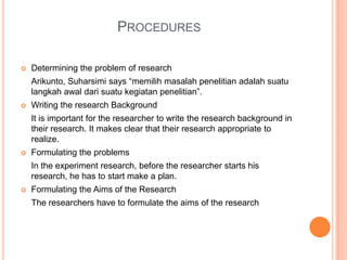 PROCEDURES
 Determining the problem of research
Arikunto, Suharsimi says “memilih masalah penelitian adalah suatu
langkah awal dari suatu kegiatan penelitian”.
 Writing the research Background
It is important for the researcher to write the research background in
their research. It makes clear that their research appropriate to
realize.
 Formulating the problems
In the experiment research, before the researcher starts his
research, he has to start make a plan.
 Formulating the Aims of the Research
The researchers have to formulate the aims of the research
 