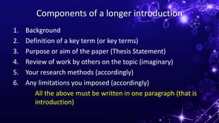 Components of a longer introduction
1. Background
2. Definition of a key term (or key terms)
3. Purpose or aim of the paper (Thesis Statement)
4. Review of work by others on the topic (imaginary)
5. Your research methods (accordingly)
6. Any limitations you imposed (accordingly)
All the above must be written in one paragraph (that is
introduction)
 