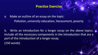 Practice Exercise
a. Make an outline of an essay on the topic:
Pollution, university education, Harassment, poverty
b. Write an introduction for a longer essay on the above topics.
Include all the necessary components in the introduction that are a
part of the introduction of a longer essay.
(150 words)
 