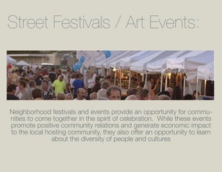 Street Festivals / Art Events:



Neighborhood festivals and events provide an opportunity for commu-
nities to come together in the spirit of celebration. While these events
promote positive community relations and generate economic impact
to the local hosting community, they also offer an opportunity to learn
               about the diversity of people and cultures
 