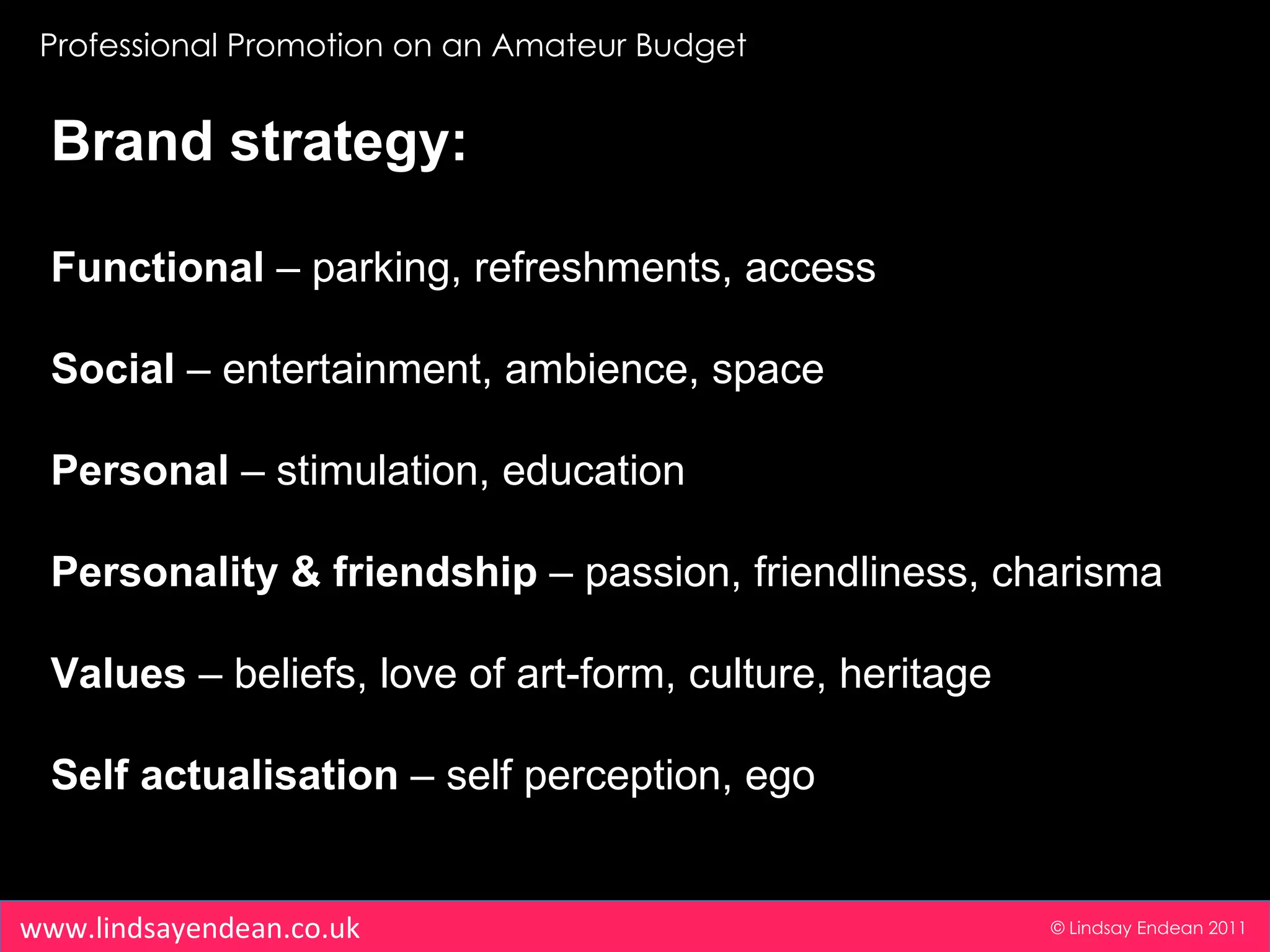 Professional Promotion on an Amateur Budget © Lindsay Endean 2011 www.lindsayendean.co.uk Brand strategy: Functional  – parking, refreshments, access Social  – entertainment, ambience, space Personal  – stimulation, education Personality & friendship  – passion, friendliness, charisma Values  – beliefs, love of art-form, culture, heritage Self actualisation  – self perception, ego 