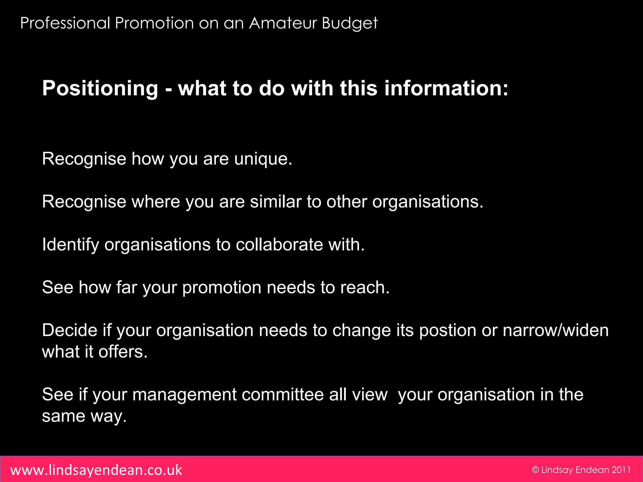 Professional Promotion on an Amateur Budget © Lindsay Endean 2011 www.lindsayendean.co.uk Positioning -   what to do with this information: Recognise how you are unique. Recognise where you are similar to other organisations. Identify organisations to collaborate with. See how far your promotion needs to reach. Decide if your organisation needs to change its postion or narrow/widen what it offers. See if your management committee all view  your organisation in the same way . 