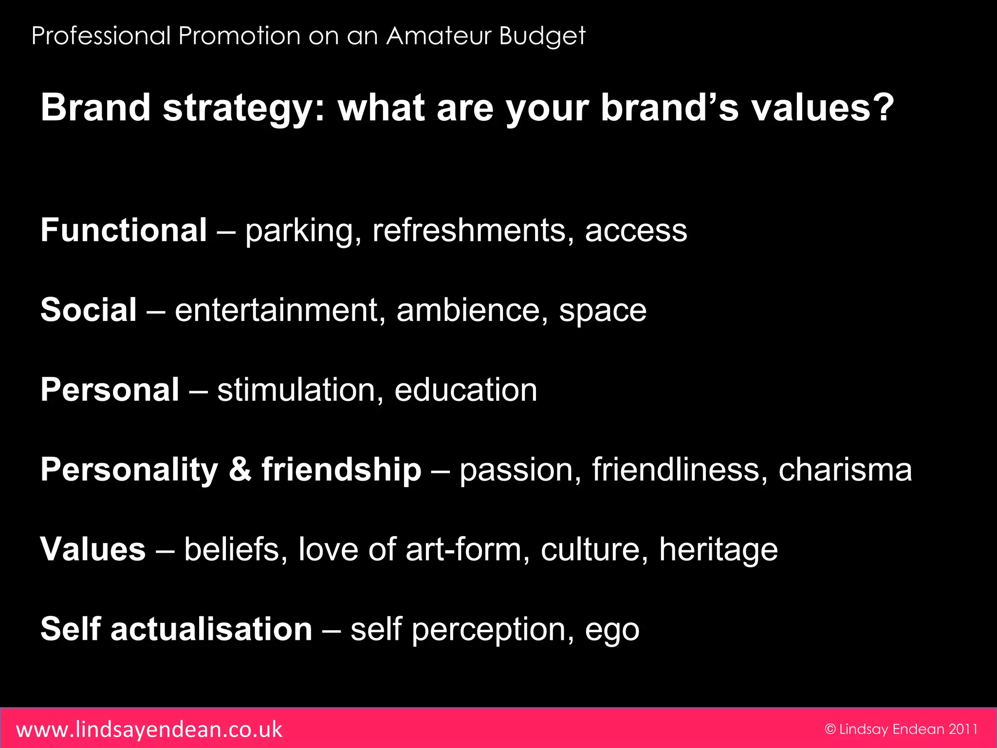 Professional Promotion on an Amateur Budget © Lindsay Endean 2011 www.lindsayendean.co.uk Brand strategy: what are your brand’s values? Functional  – parking, refreshments, access Social  – entertainment, ambience, space Personal  – stimulation, education Personality & friendship  – passion, friendliness, charisma Values  – beliefs, love of art-form, culture, heritage Self actualisation  – self perception, ego 