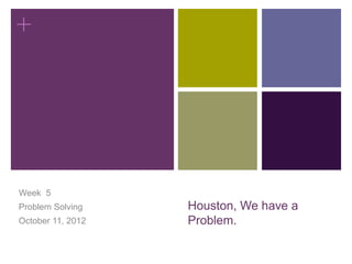 +




Week 5
Problem Solving    Houston, We have a
October 11, 2012   Problem.
 