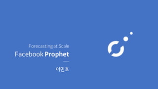 Facebook Prophet
Forecastingat Scale
이민호
 