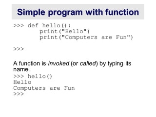 Simple program with function
>>> def hello():
print("Hello")
print("Computers are Fun")
>>>
A function is invoked (or called) by typing its
name.
>>> hello()
Hello
Computers are Fun
>>>
 