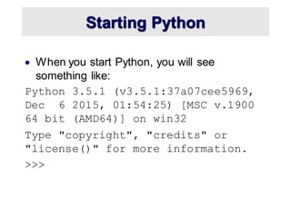 Starting Python
• When you start Python, you will see
something like:
Python 3.5.1 (v3.5.1:37a07cee5969,
Dec 6 2015, 01:54:25) [MSC v.1900
64 bit (AMD64)] on win32
Type "copyright", "credits" or
"license()" for more information.
>>>
 