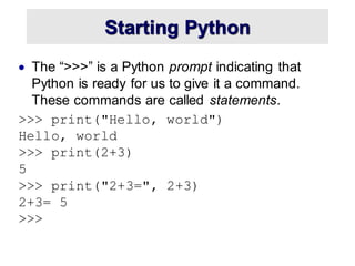 Starting Python
• The “>>>” is a Python prompt indicating that
Python is ready for us to give it a command.
These commands are called statements.
>>> print("Hello, world")
Hello, world
>>> print(2+3)
5
>>> print("2+3=", 2+3)
2+3= 5
>>>
 