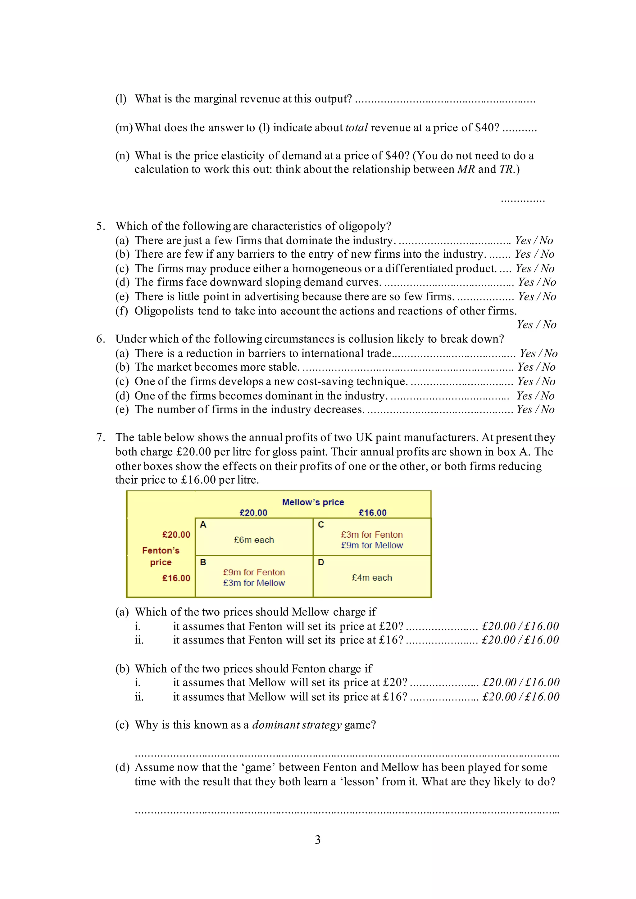 3
(l) What is the marginal revenue at this output? ..........................................................
(m)What does the answer to (l) indicate about total revenue at a price of $40? ...........
(n) What is the price elasticity of demand at a price of $40? (You do not need to do a
calculation to work this out: think about the relationship between MR and TR.)
..............
5. Which of the following are characteristics of oligopoly?
(a) There are just a few firms that dominate the industry. .................................... Yes / No
(b) There are few if any barriers to the entry of new firms into the industry. ....... Yes / No
(c) The firms may produce either a homogeneous or a differentiated product. .... Yes / No
(d) The firms face downward sloping demand curves. .......................................... Yes / No
(e) There is little point in advertising because there are so few firms. .................. Yes / No
(f) Oligopolists tend to take into account the actions and reactions of other firms.
Yes / No
6. Under which of the following circumstances is collusion likely to break down?
(a) There is a reduction in barriers to international trade........................................ Yes / No
(b) The market becomes more stable. .................................................................... Yes / No
(c) One of the firms develops a new cost-saving technique. ................................. Yes / No
(d) One of the firms becomes dominant in the industry. ...................................... Yes / No
(e) The number of firms in the industry decreases. ...............................................Yes / No
7. The table below shows the annual profits of two UK paint manufacturers. At present they
both charge £20.00 per litre for gloss paint. Their annual profits are shown in box A. The
other boxes show the effects on their profits of one or the other, or both firms reducing
their price to £16.00 per litre.
(a) Which of the two prices should Mellow charge if
i. it assumes that Fenton will set its price at £20? ....................... £20.00 / £16.00
ii. it assumes that Fenton will set its price at £16? ....................... £20.00 / £16.00
(b) Which of the two prices should Fenton charge if
i. it assumes that Mellow will set its price at £20? ...................... £20.00 / £16.00
ii. it assumes that Mellow will set its price at £16? ...................... £20.00 / £16.00
(c) Why is this known as a dominant strategy game?
..........................................................................................................................................
(d) Assume now that the ‘game’ between Fenton and Mellow has been played for some
time with the result that they both learn a ‘lesson’ from it. What are they likely to do?
..........................................................................................................................................
 