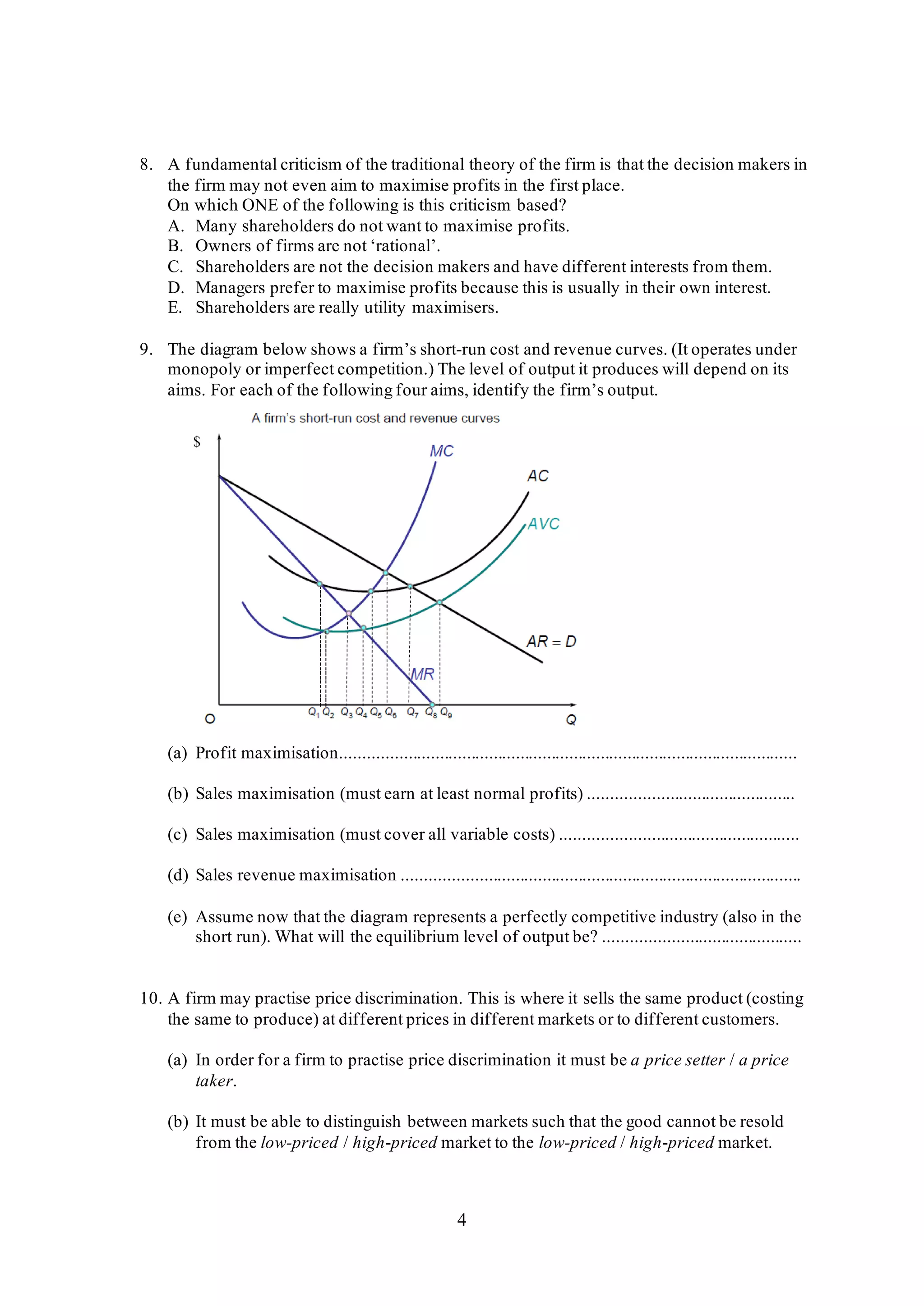 4
8. A fundamental criticism of the traditional theory of the firm is that the decision makers in
the firm may not even aim to maximise profits in the first place.
On which ONE of the following is this criticism based?
A. Many shareholders do not want to maximise profits.
B. Owners of firms are not ‘rational’.
C. Shareholders are not the decision makers and have different interests from them.
D. Managers prefer to maximise profits because this is usually in their own interest.
E. Shareholders are really utility maximisers.
9. The diagram below shows a firm’s short-run cost and revenue curves. (It operates under
monopoly or imperfect competition.) The level of output it produces will depend on its
aims. For each of the following four aims, identify the firm’s output.
(a) Profit maximisation......................................................................................................
(b) Sales maximisation (must earn at least normal profits) ..............................................
(c) Sales maximisation (must cover all variable costs) .....................................................
(d) Sales revenue maximisation .........................................................................................
(e) Assume now that the diagram represents a perfectly competitive industry (also in the
short run). What will the equilibrium level of output be? ............................................
10. A firm may practise price discrimination. This is where it sells the same product (costing
the same to produce) at different prices in different markets or to different customers.
(a) In order for a firm to practise price discrimination it must be a price setter / a price
taker.
(b) It must be able to distinguish between markets such that the good cannot be resold
from the low-priced / high-priced market to the low-priced / high-priced market.
$
 