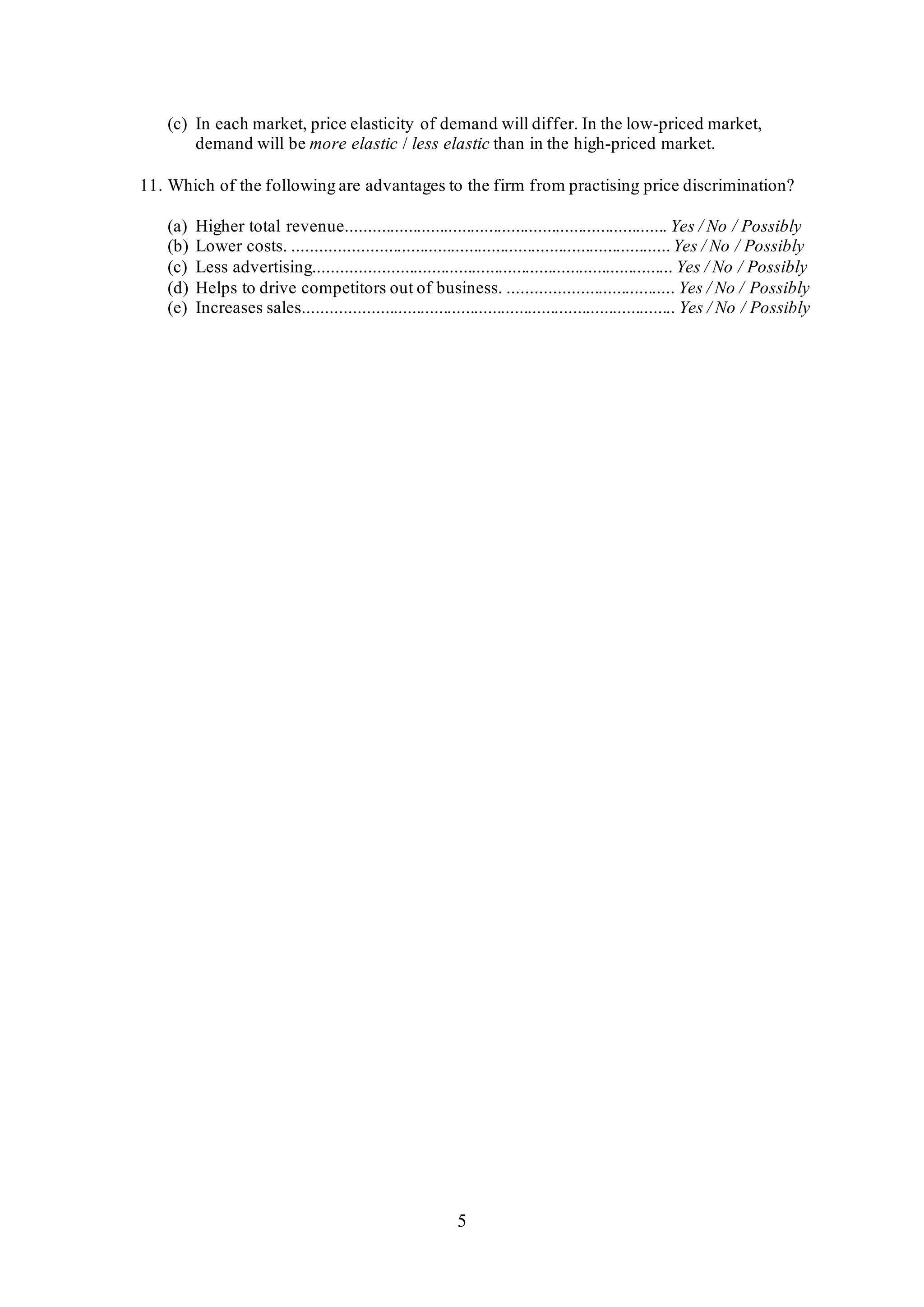 5
(c) In each market, price elasticity of demand will differ. In the low-priced market,
demand will be more elastic / less elastic than in the high-priced market.
11. Which of the following are advantages to the firm from practising price discrimination?
(a) Higher total revenue........................................................................ Yes / No / Possibly
(b) Lower costs. ....................................................................................Yes / No / Possibly
(c) Less advertising................................................................................ Yes / No / Possibly
(d) Helps to drive competitors out of business. ..................................... Yes / No / Possibly
(e) Increases sales................................................................................... Yes / No / Possibly
 