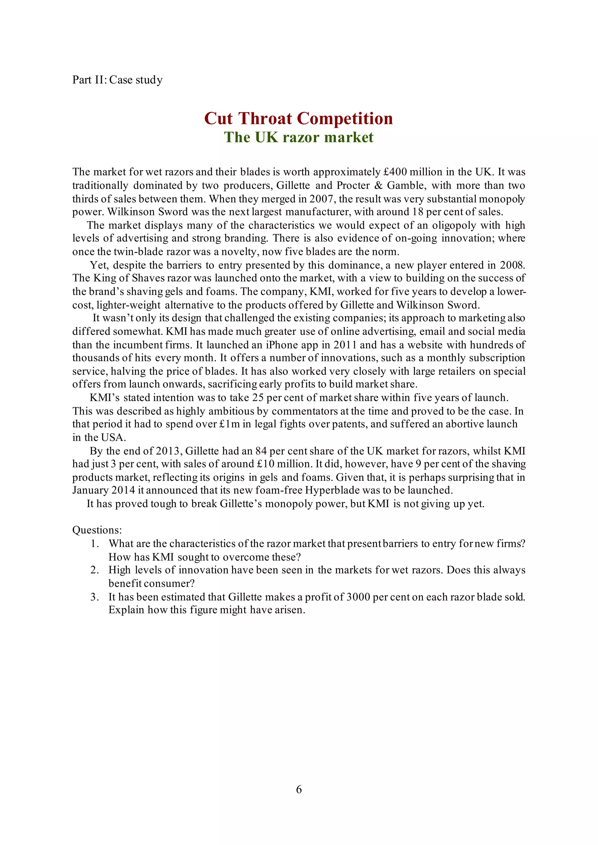 6
Part II: Case study
Cut Throat Competition
The UK razor market
The market for wet razors and their blades is worth approximately £400 million in the UK. It was
traditionally dominated by two producers, Gillette and Procter & Gamble, with more than two
thirds of sales between them. When they merged in 2007, the result was very substantial monopoly
power. Wilkinson Sword was the next largest manufacturer, with around 18 per cent of sales.
The market displays many of the characteristics we would expect of an oligopoly with high
levels of advertising and strong branding. There is also evidence of on-going innovation; where
once the twin-blade razor was a novelty, now five blades are the norm.
Yet, despite the barriers to entry presented by this dominance, a new player entered in 2008.
The King of Shaves razor was launched onto the market, with a view to building on the success of
the brand’s shaving gels and foams. The company, KMI, worked for five years to develop a lower-
cost, lighter-weight alternative to the products offered by Gillette and Wilkinson Sword.
It wasn’t only its design that challenged the existing companies; its approach to marketing also
differed somewhat. KMI has made much greater use of online advertising, email and social media
than the incumbent firms. It launched an iPhone app in 2011 and has a website with hundreds of
thousands of hits every month. It offers a number of innovations, such as a monthly subscription
service, halving the price of blades. It has also worked very closely with large retailers on special
offers from launch onwards, sacrificing early profits to build market share.
KMI’s stated intention was to take 25 per cent of market share within five years of launch.
This was described as highly ambitious by commentators at the time and proved to be the case. In
that period it had to spend over £1m in legal fights over patents, and suffered an abortive launch
in the USA.
By the end of 2013, Gillette had an 84 per cent share of the UK market for razors, whilst KMI
had just 3 per cent, with sales of around £10 million. It did, however, have 9 per cent of the shaving
products market, reflecting its origins in gels and foams. Given that, it is perhaps surprising that in
January 2014 it announced that its new foam-free Hyperblade was to be launched.
It has proved tough to break Gillette’s monopoly power, but KMI is not giving up yet.
Questions:
1. What are the characteristics of the razor market that presentbarriers to entry fornew firms?
How has KMI sought to overcome these?
2. High levels of innovation have been seen in the markets for wet razors. Does this always
benefit consumer?
3. It has been estimated that Gillette makes a profit of 3000 per cent on each razor blade sold.
Explain how this figure might have arisen.
 