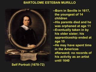 Self Portrait (1670-72) BARTOLOME ESTEBAN MURILLO --Born in Seville in 1617,  the youngest of 14  children  --His parents died and he was orphaned at age 11  --Eventually taken in by  his older sister; his  apprenticeship ended at  age 15 --He may have spent time  in the Americas  afterward; no records of  his activity as an artist  until 1640 