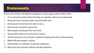 Statements
Choose one of them and defend (or oppose!) it using a logos, pathos and/or ethos.
1. If our university tested students for drug use regularly, abuse can be prevented.
2. The government should provide universal health care.
3. Homosexuals should have the right to marry.
4. Drunk drivers should be imprisoned.
5. More people should grow their own food.
6. Young adults today are too focused on beauty.
7. Online learning is more effective method of teaching than face to face learning.
8. Media influence peoples’ opinion.
9. Child obesity is a reflection of parental negligence.
10. Rap music lyrics promote violence and drug addiction.
 