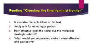 Reading “Cleaning: the final feminist frontier”
1. Summarize the main ideas of the text
2. Analyze it for ethos logos pathos
3. How effective does the writer use the rhetorical
strategies above?
4. What would you recommend make it more effective
and persuasive?
 