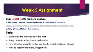 Week 5 Assignment
Choose ONE text to read and analyze.
1. Life in the Times of Corona: Lockdown & Livelihood in the Lurch
https://www.ipsnews.net/2020/03/life-times-corona-lockdown-livelihood-lurch/
2. Why Chinese Mothers Are Superior
Task:
 Summarize the main ideas of the text
 Analyze it uses ethos, logos, and pathos
 How effective does the writer use the rhetorical strategies above?
 Provide recommendations/suggestions
 
