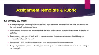 Assignment Template & Rubric
1. Summary (30 marks)
 A one paragraph summary that starts with a topic sentence that mentions the title and author of
the text as well as the main idea.
 The summary highlights all main ideas of the text, without focus on minor details like examples or
statistics.
 The summary paragraph ends with a thesis statement. Your thesis statement should be your
rhetorical analysis of the text.
 The summary only contains paraphrases and no copied information or quotes.
 The paraphrases stay true to the original meaning. No new information is added. The meaning is
not changed.
 
