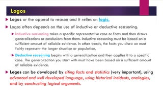 Logos
 Logos or the appeal to reason and it relies on logic.
 Logos often depends on the use of inductive or deductive reasoning.
 Inductive reasoning takes a specific representative case or facts and then draws
generalizations or conclusions from them. Inductive reasoning must be based on a
sufficient amount of reliable evidence. In other words, the facts you draw on must
fairly represent the larger situation or population.
 Deductive reasoning begins with a generalization and then applies it to a specific
case. The generalization you start with must have been based on a sufficient amount
of reliable evidence.
 Logos can be developed by citing facts and statistics (very important), using
advanced and well developed language, using historical incidents, analogies,
and by constructing logical arguments.
 