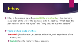Ethos
 Ethos is the appeal based on credibility or authority. – the character
reputation of the writer The audience asks themselves, "What does this
person know about this topic?" and "Why should I trust this person?"
 There are two kinds of ethos:
extrinsic (the character, expertise, education, and experience of the
rhetor), and
intrinsic (how the rhetor writes or speaks).
 