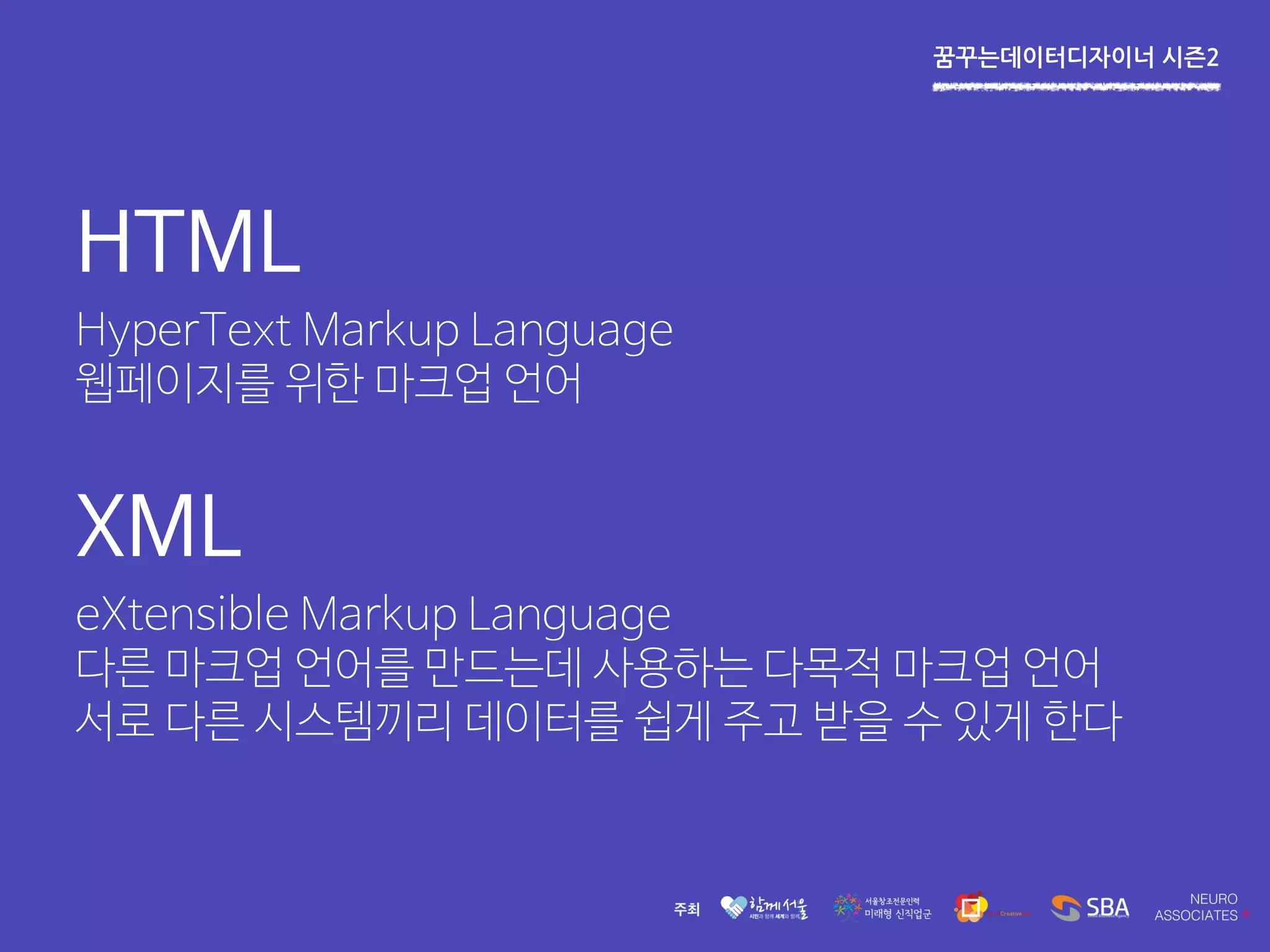 꿈꾸는데이터디자이너 시즌2
HTML
HyperText Markup Language
웹페이지를 위한 마크업 언어
XML
eXtensible Markup Language
다른 마크업 언어를 만드는데 사용하는 다목적 마크업 언어
서로 다른 시스템끼리 데이터를 쉽게 주고 받을 수 있게 한다
 