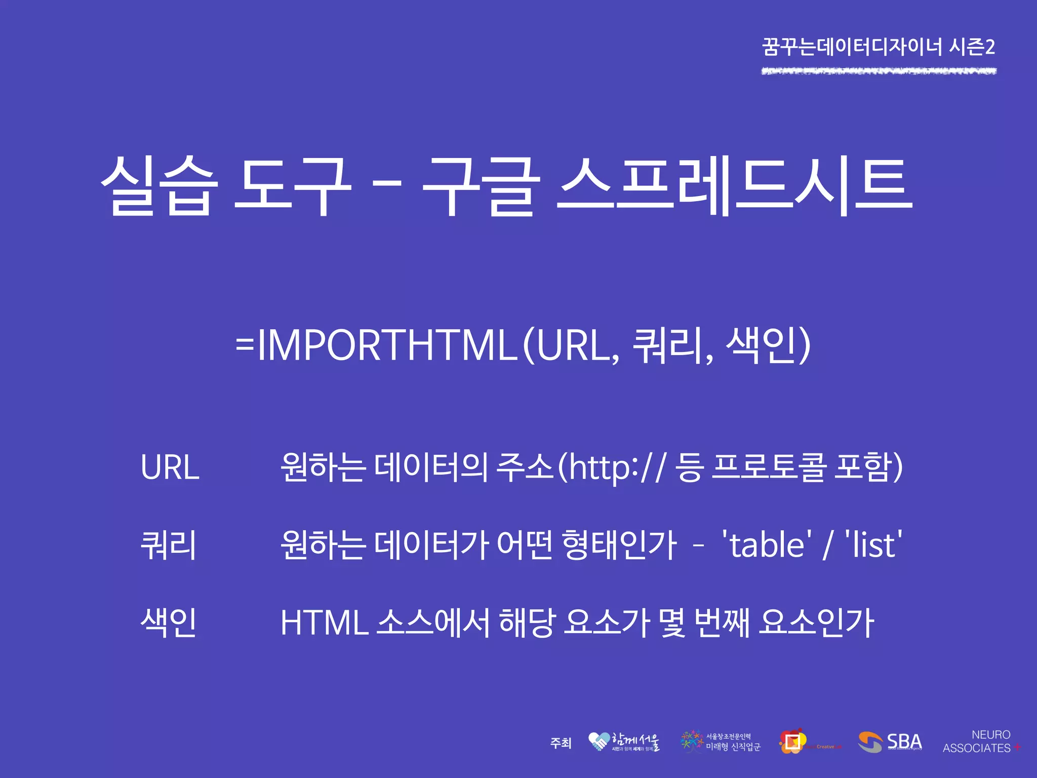 꿈꾸는데이터디자이너 시즌2
실습 도구 - 구글 스프레드시트
=IMPORTHTML(URL, 쿼리, 색인)
URL 원하는 데이터의 주소(http:// 등 프로토콜 포함)
쿼리 원하는 데이터가 어떤 형태인가 – 'table' / 'list'
색인 HTML 소스에서 해당 요소가 몇 번째 요소인가
 