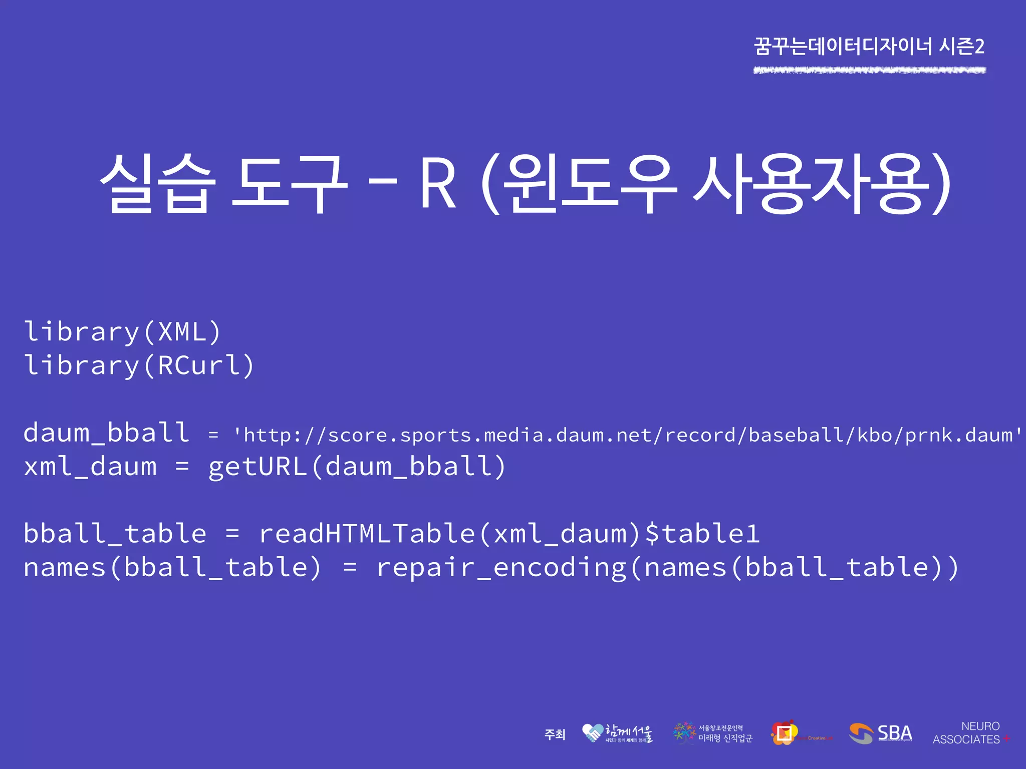 꿈꾸는데이터디자이너 시즌2
실습 도구 - R (윈도우 사용자용)
library(XML)
library(RCurl)
daum_bball = 'http://score.sports.media.daum.net/record/baseball/kbo/prnk.daum'
xml_daum = getURL(daum_bball)
bball_table = readHTMLTable(xml_daum)$table1
names(bball_table) = repair_encoding(names(bball_table))
 