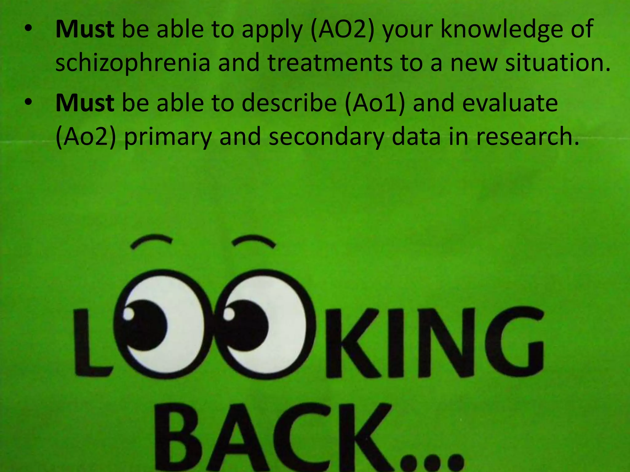 • Must be able to apply (AO2) your knowledge of
schizophrenia and treatments to a new situation.
• Must be able to describe (Ao1) and evaluate
(Ao2) primary and secondary data in research.
 