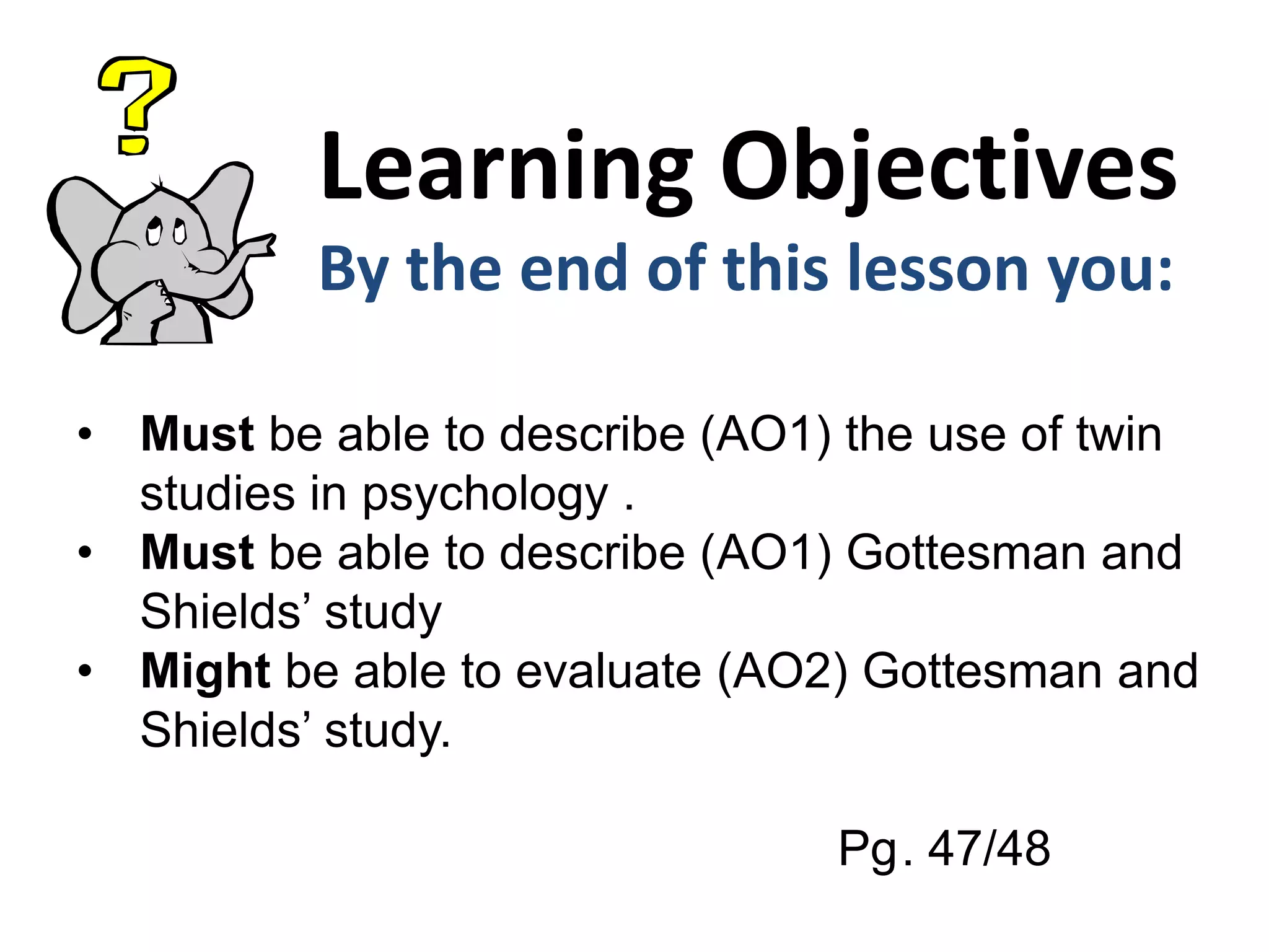 Learning Objectives
By the end of this lesson you:
• Must be able to describe (AO1) the use of twin
studies in psychology .
• Must be able to describe (AO1) Gottesman and
Shields’ study
• Might be able to evaluate (AO2) Gottesman and
Shields’ study.
Pg. 47/48
 