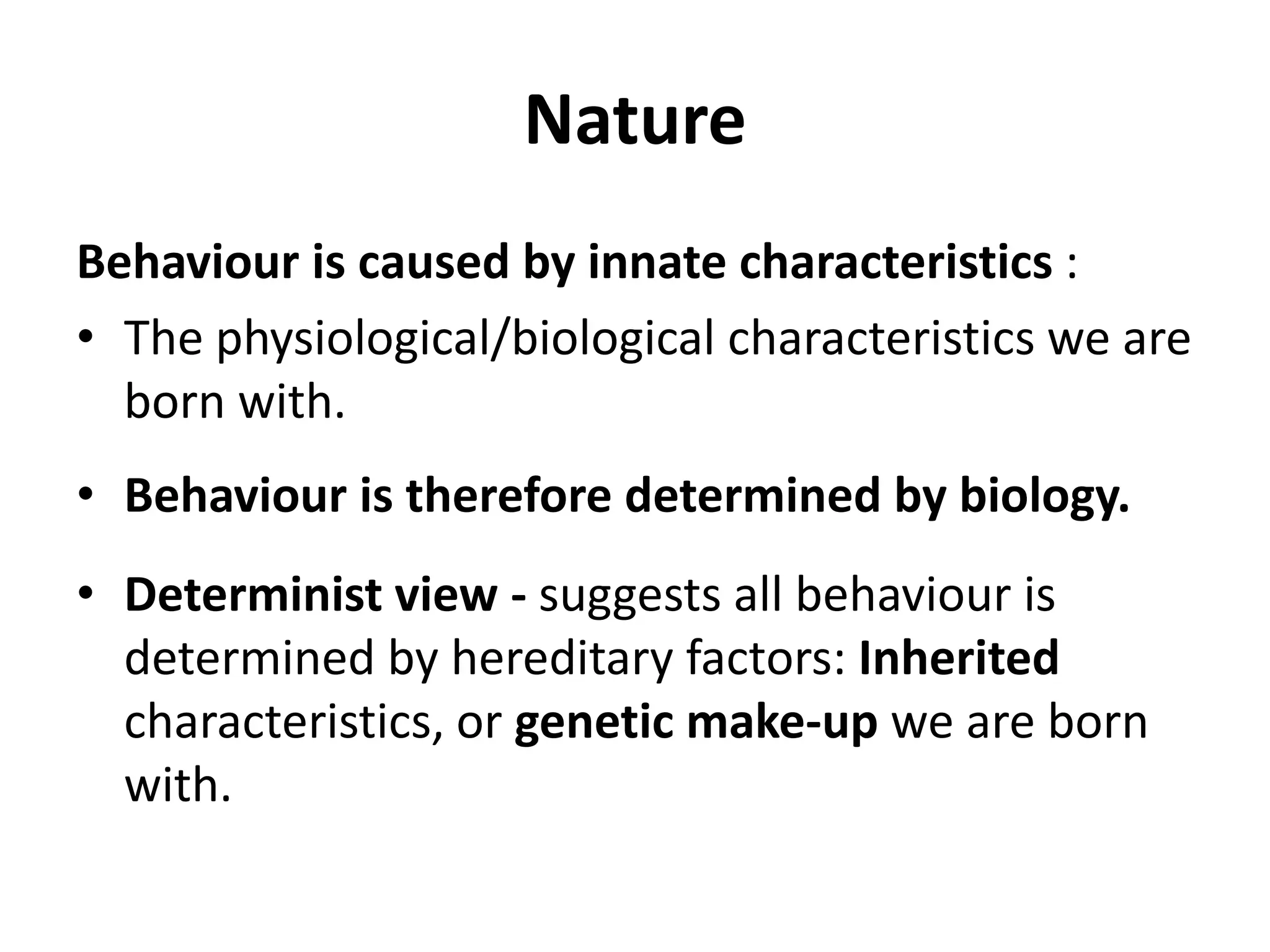 Nature
Behaviour is caused by innate characteristics :
• The physiological/biological characteristics we are
born with.
• Behaviour is therefore determined by biology.
• Determinist view - suggests all behaviour is
determined by hereditary factors: Inherited
characteristics, or genetic make-up we are born
with.
 