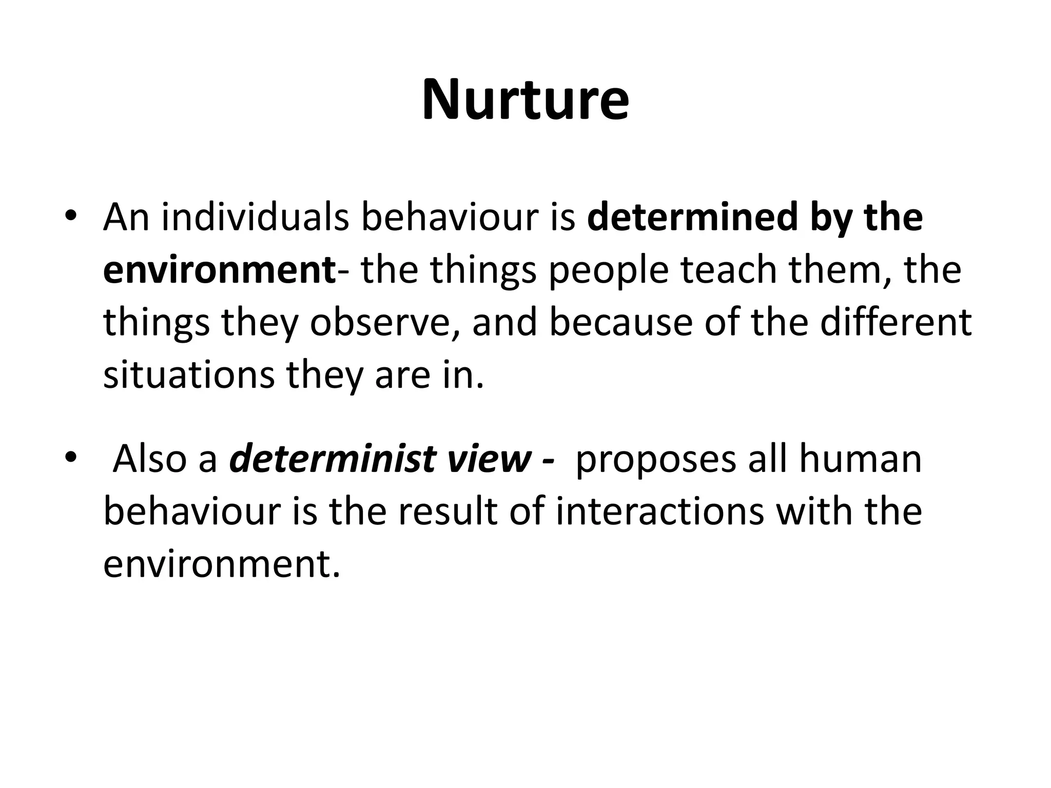 Nurture
• An individuals behaviour is determined by the
environment- the things people teach them, the
things they observe, and because of the different
situations they are in.
• Also a determinist view - proposes all human
behaviour is the result of interactions with the
environment.
 