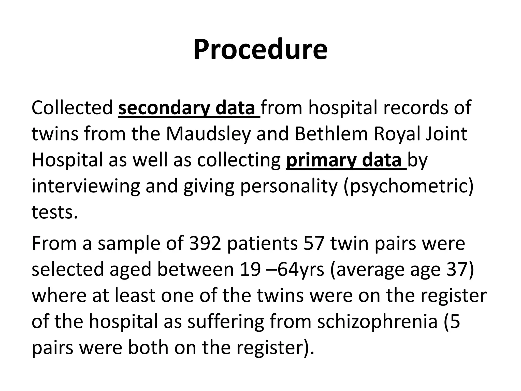 Procedure
Collected secondary data from hospital records of
twins from the Maudsley and Bethlem Royal Joint
Hospital as well as collecting primary data by
interviewing and giving personality (psychometric)
tests.
From a sample of 392 patients 57 twin pairs were
selected aged between 19 –64yrs (average age 37)
where at least one of the twins were on the register
of the hospital as suffering from schizophrenia (5
pairs were both on the register).
 