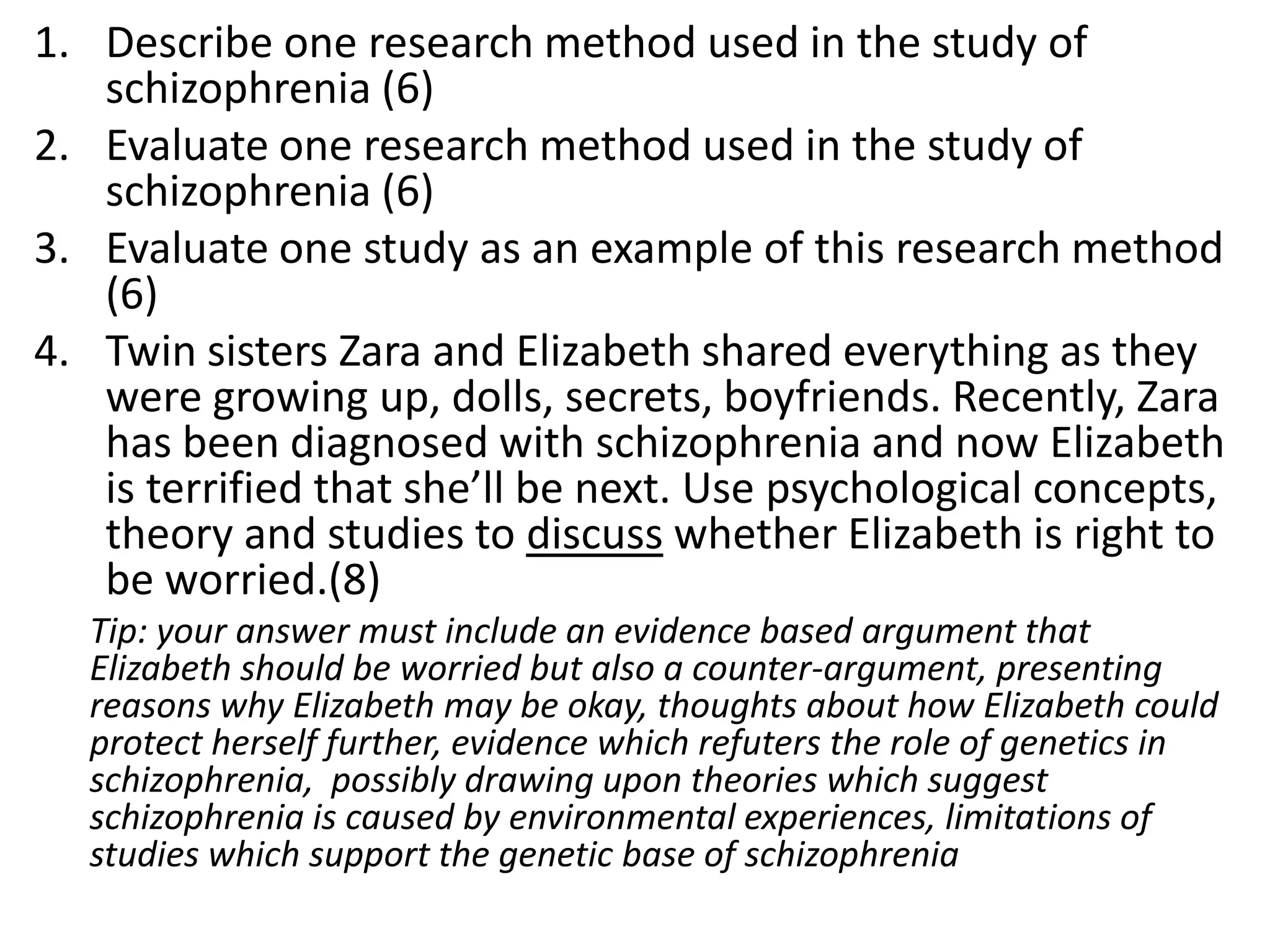 1. Describe one research method used in the study of
schizophrenia (6)
2. Evaluate one research method used in the study of
schizophrenia (6)
3. Evaluate one study as an example of this research method
(6)
4. Twin sisters Zara and Elizabeth shared everything as they
were growing up, dolls, secrets, boyfriends. Recently, Zara
has been diagnosed with schizophrenia and now Elizabeth
is terrified that she’ll be next. Use psychological concepts,
theory and studies to discuss whether Elizabeth is right to
be worried.(8)
Tip: your answer must include an evidence based argument that
Elizabeth should be worried but also a counter-argument, presenting
reasons why Elizabeth may be okay, thoughts about how Elizabeth could
protect herself further, evidence which refuters the role of genetics in
schizophrenia, possibly drawing upon theories which suggest
schizophrenia is caused by environmental experiences, limitations of
studies which support the genetic base of schizophrenia
 