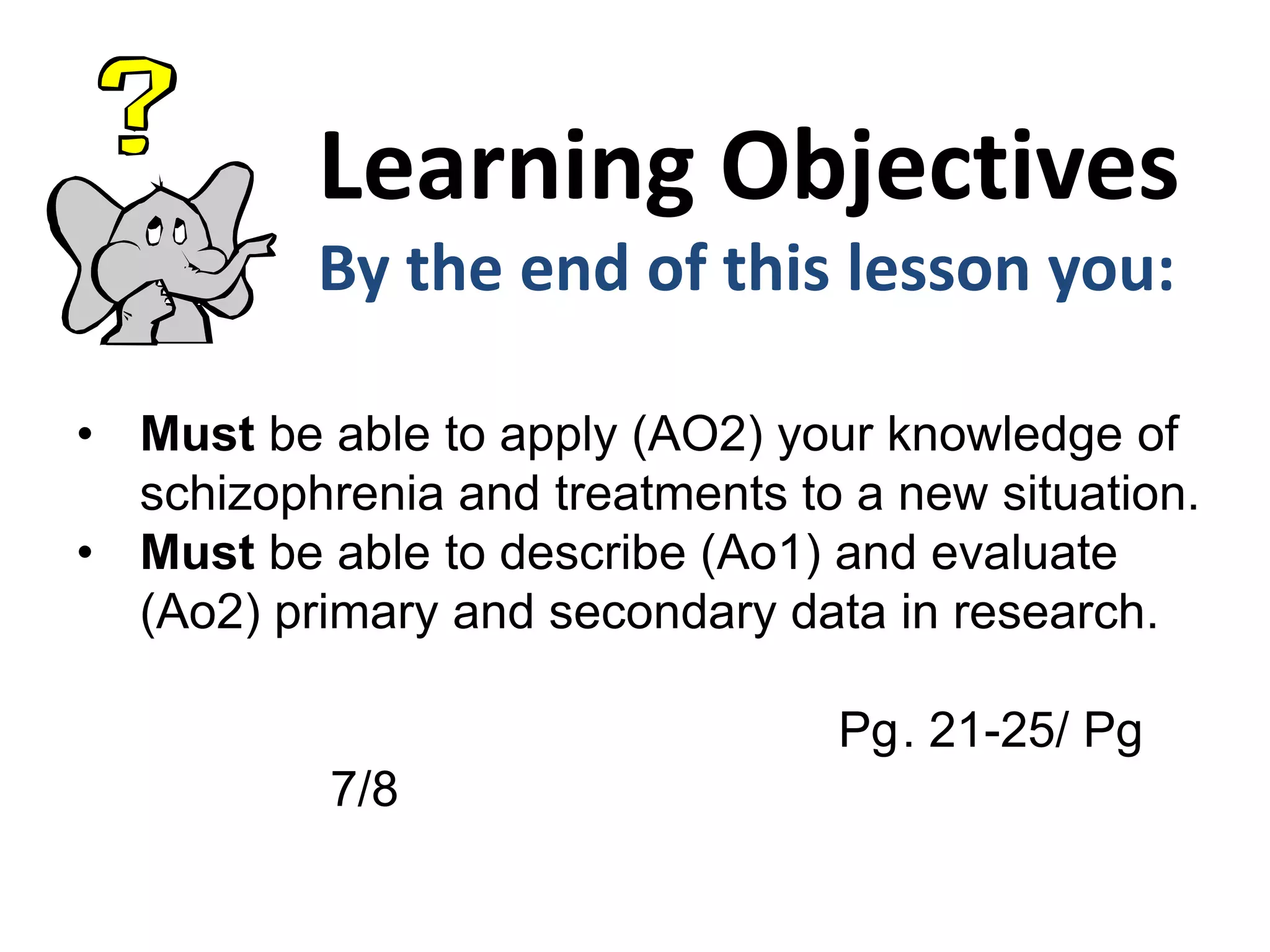 Learning Objectives
By the end of this lesson you:
• Must be able to apply (AO2) your knowledge of
schizophrenia and treatments to a new situation.
• Must be able to describe (Ao1) and evaluate
(Ao2) primary and secondary data in research.
Pg. 21-25/ Pg
7/8
 