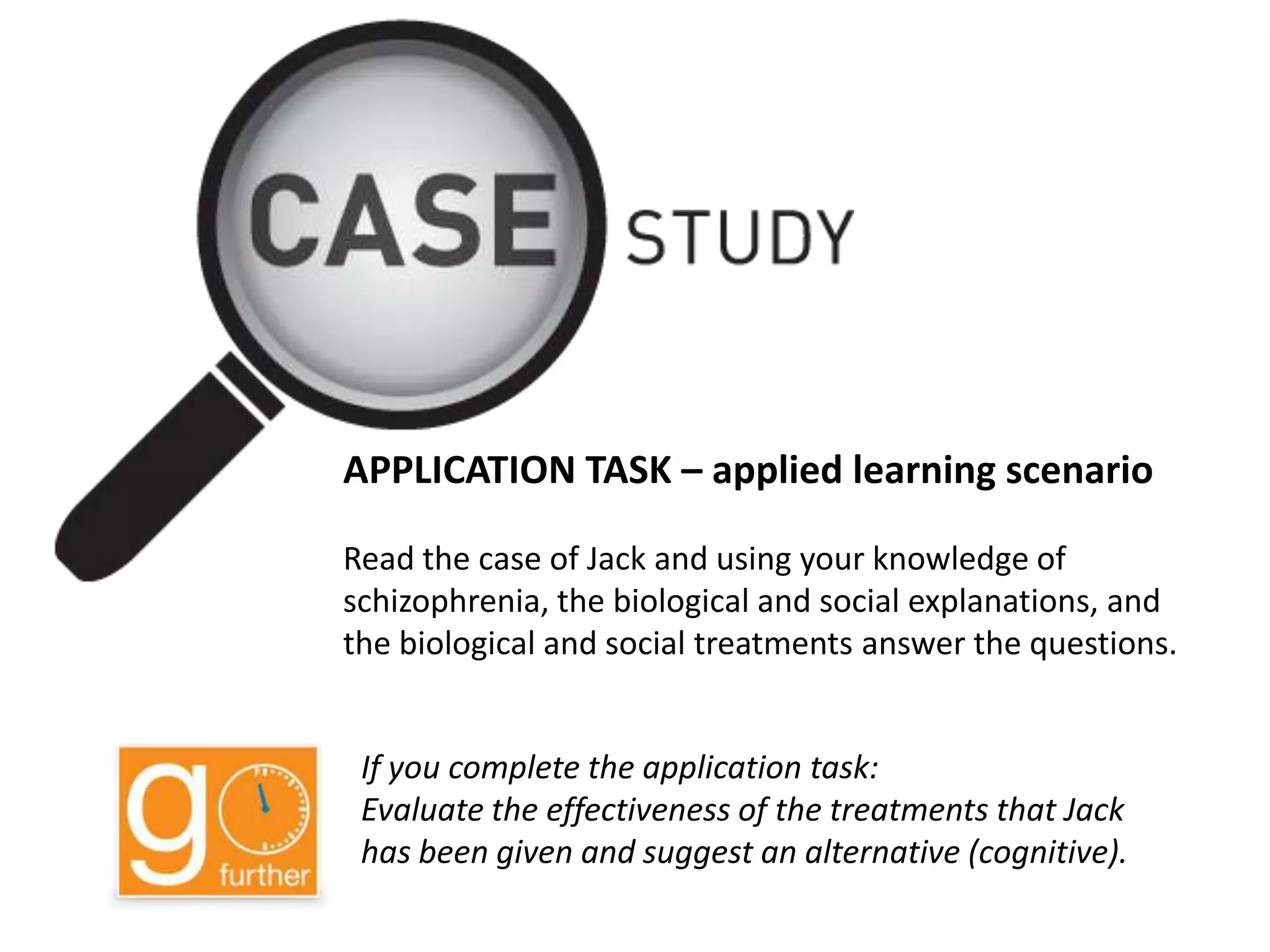 APPLICATION TASK – applied learning scenario
Read the case of Jack and using your knowledge of
schizophrenia, the biological and social explanations, and
the biological and social treatments answer the questions.
If you complete the application task:
Evaluate the effectiveness of the treatments that Jack
has been given and suggest an alternative (cognitive).
 