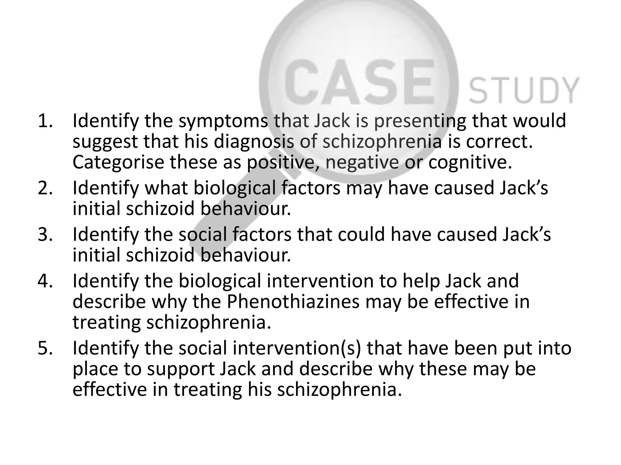 1. Identify the symptoms that Jack is presenting that would
suggest that his diagnosis of schizophrenia is correct.
Categorise these as positive, negative or cognitive.
2. Identify what biological factors may have caused Jack’s
initial schizoid behaviour.
3. Identify the social factors that could have caused Jack’s
initial schizoid behaviour.
4. Identify the biological intervention to help Jack and
describe why the Phenothiazines may be effective in
treating schizophrenia.
5. Identify the social intervention(s) that have been put into
place to support Jack and describe why these may be
effective in treating his schizophrenia.
 