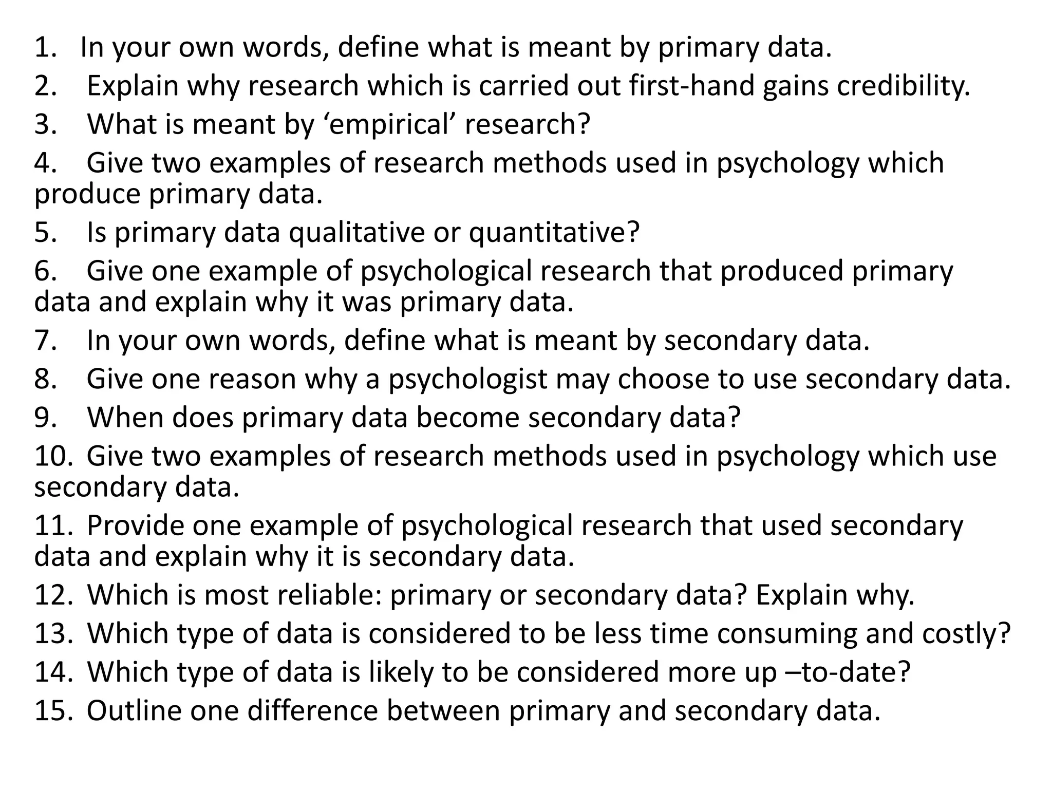 1. In your own words, define what is meant by primary data.
2. Explain why research which is carried out first-hand gains credibility.
3. What is meant by ‘empirical’ research?
4. Give two examples of research methods used in psychology which
produce primary data.
5. Is primary data qualitative or quantitative?
6. Give one example of psychological research that produced primary
data and explain why it was primary data.
7. In your own words, define what is meant by secondary data.
8. Give one reason why a psychologist may choose to use secondary data.
9. When does primary data become secondary data?
10. Give two examples of research methods used in psychology which use
secondary data.
11. Provide one example of psychological research that used secondary
data and explain why it is secondary data.
12. Which is most reliable: primary or secondary data? Explain why.
13. Which type of data is considered to be less time consuming and costly?
14. Which type of data is likely to be considered more up –to-date?
15. Outline one difference between primary and secondary data.
 