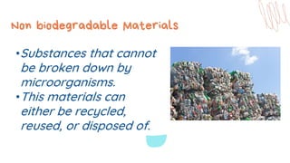 Non biodegradable Materials
•Substances that cannot
be broken down by
microorganisms.
•This materials can
either be recycled,
reused, or disposed of.
 