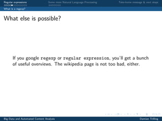 Regular expressions Some more Natural Language Processing Take-home message & next steps
What is a regexp?
What else is possible?
If you google regexp or regular expression, you’ll get a bunch
of useful overviews. The wikipedia page is not too bad, either.
Big Data and Automated Content Analysis Damian Trilling
 