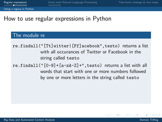 Regular expressions Some more Natural Language Processing Take-home message & next steps
Using a regexp in Python
How to use regular expressions in Python
The module re
re.findall("[Tt]witter|[Ff]acebook",testo) returns a list
with all occurances of Twitter or Facebook in the
string called testo
re.findall("[0-9]+[a-zA-Z]+",testo) returns a list with all
words that start with one or more numbers followed
by one or more letters in the string called testo
Big Data and Automated Content Analysis Damian Trilling
 