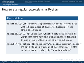 Regular expressions Some more Natural Language Processing Take-home message & next steps
Using a regexp in Python
How to use regular expressions in Python
The module re
re.findall("[Tt]witter|[Ff]acebook",testo) returns a list
with all occurances of Twitter or Facebook in the
string called testo
re.findall("[0-9]+[a-zA-Z]+",testo) returns a list with all
words that start with one or more numbers followed
by one or more letters in the string called testo
re.sub("[Tt]witter|[Ff]acebook","a social medium",testo)
returns a string in which all all occurances of Twitter
or Facebook are replaced by "a social medium"
Big Data and Automated Content Analysis Damian Trilling
 