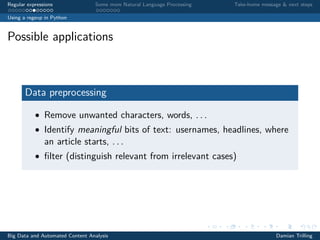 Regular expressions Some more Natural Language Processing Take-home message & next steps
Using a regexp in Python
Possible applications
Data preprocessing
• Remove unwanted characters, words, . . .
• Identify meaningful bits of text: usernames, headlines, where
an article starts, . . .
• ﬁlter (distinguish relevant from irrelevant cases)
Big Data and Automated Content Analysis Damian Trilling
 