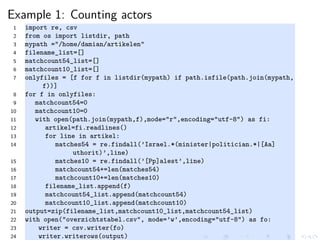 Example 1: Counting actors
1 import re, csv
2 from os import listdir, path
3 mypath ="/home/damian/artikelen"
4 filename_list=[]
5 matchcount54_list=[]
6 matchcount10_list=[]
7 onlyfiles = [f for f in listdir(mypath) if path.isfile(path.join(mypath,
f))]
8 for f in onlyfiles:
9 matchcount54=0
10 matchcount10=0
11 with open(path.join(mypath,f),mode="r",encoding="utf-8") as fi:
12 artikel=fi.readlines()
13 for line in artikel:
14 matches54 = re.findall(’Israel.*(minister|politician.*|[Aa]
uthorit)’,line)
15 matches10 = re.findall(’[Pp]alest’,line)
16 matchcount54+=len(matches54)
17 matchcount10+=len(matches10)
18 filename_list.append(f)
19 matchcount54_list.append(matchcount54)
20 matchcount10_list.append(matchcount10)
21 output=zip(filename_list,matchcount10_list,matchcount54_list)
22 with open("overzichtstabel.csv", mode=’w’,encoding="utf-8") as fo:
23 writer = csv.writer(fo)
24 writer.writerows(output)
 