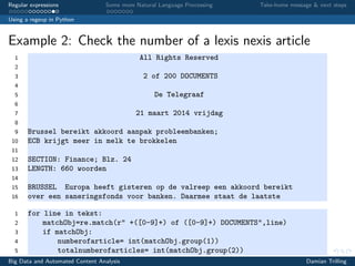 Regular expressions Some more Natural Language Processing Take-home message & next steps
Using a regexp in Python
Example 2: Check the number of a lexis nexis article
1 All Rights Reserved
2
3 2 of 200 DOCUMENTS
4
5 De Telegraaf
6
7 21 maart 2014 vrijdag
8
9 Brussel bereikt akkoord aanpak probleembanken;
10 ECB krijgt meer in melk te brokkelen
11
12 SECTION: Finance; Blz. 24
13 LENGTH: 660 woorden
14
15 BRUSSEL Europa heeft gisteren op de valreep een akkoord bereikt
16 over een saneringsfonds voor banken. Daarmee staat de laatste
1 for line in tekst:
2 matchObj=re.match(r" +([0-9]+) of ([0-9]+) DOCUMENTS",line)
3 if matchObj:
4 numberofarticle= int(matchObj.group(1))
5 totalnumberofarticles= int(matchObj.group(2))
Big Data and Automated Content Analysis Damian Trilling
 