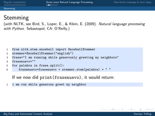 Regular expressions Some more Natural Language Processing Take-home message & next steps
Stemming
Stemming
(with NLTK, see Bird, S., Loper, E., & Klein, E. (2009). Natural language processing
with Python. Sebastopol, CA: O’Reilly.)
1 from nltk.stem.snowball import SnowballStemmer
2 stemmer=SnowballStemmer("english")
3 frase="I am running while generously greeting my neighbors"
4 frasenuevo=""
5 for palabra in frase.split():
6 frasenuevo=frasenuevo + stemmer.stem(palabra) + " "
If we now did print(frasenuevo), it would return:
1 i am run while generous greet my neighbor
Big Data and Automated Content Analysis Damian Trilling
 