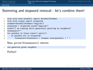 Regular expressions Some more Natural Language Processing Take-home message & next steps
Stemming
Stemming and stopword removal - let’s combine them!
1 from nltk.stem.snowball import SnowballStemmer
2 from nltk.corpus import stopwords
3 stemmer=SnowballStemmer("english")
4 stopwords = stopwords.words("english")
5 frase="I am running while generously greeting my neighbors"
6 frasenuevo=""
7 for palabra in frase.lower().split():
8 if palabra not in stopwords:
9 frasenuevo=frasenuevo + stemmer.stem(palabra) + " "
Now, print(frasenuevo) returns:
1 run generous greet neighbor
Perfect!
Big Data and Automated Content Analysis Damian Trilling
 